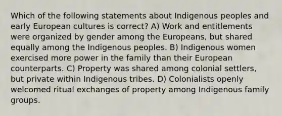 Which of the following statements about Indigenous peoples and early European cultures is correct? A) Work and entitlements were organized by gender among the Europeans, but shared equally among the Indigenous peoples. B) Indigenous women exercised more power in the family than their European counterparts. C) Property was shared among colonial settlers, but private within Indigenous tribes. D) Colonialists openly welcomed ritual exchanges of property among Indigenous family groups.