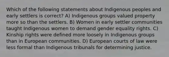 Which of the following statements about Indigenous peoples and early settlers is correct? A) Indigenous groups valued property more so than the settlers. B) Women in early settler communities taught Indigenous women to demand gender equality rights. C) Kinship rights were defined more loosely in Indigenous groups than in European communities. D) European courts of law were less formal than Indigenous tribunals for determining justice.