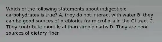 Which of the following statements about indigestible carbohydrates is true? A. they do not interact with water B. they can be good sources of prebiotics for microflora in the GI tract C. They contribute more kcal than simple carbs D. They are poor sources of dietary fiber