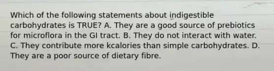 Which of the following statements about indigestible carbohydrates is TRUE? A. They are a good source of prebiotics for microflora in the GI tract. B. They do not interact with water. C. They contribute more kcalories than simple carbohydrates. D. They are a poor source of dietary fibre.