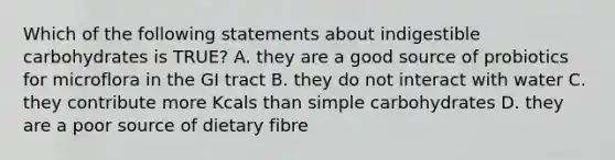 Which of the following statements about indigestible carbohydrates is TRUE? A. they are a good source of probiotics for microflora in the GI tract B. they do not interact with water C. they contribute more Kcals than simple carbohydrates D. they are a poor source of dietary fibre