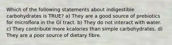 Which of the following statements about indigestible carbohydrates is TRUE? a) They are a good source of prebiotics for microflora in the GI tract. b) They do not interact with water. c) They contribute more kcalories than simple carbohydrates. d) They are a poor source of dietary fibre.