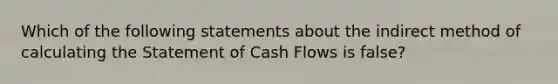 Which of the following statements about the indirect method of calculating the Statement of Cash Flows is false?