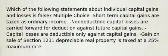 Which of the following statements about individual capital gains and losses is false? Multiple Choice -Short-term capital gains are taxed as ordinary income. -Nondeductible capital losses are carried forward for deduction against future capital gains. -Capital losses are deductible only against capital gains. -Gain on sale of Section 1231 depreciable real property is taxed at a 25% maximum rate.