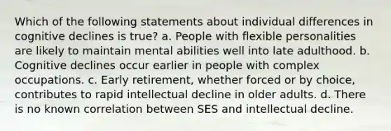 Which of the following statements about individual differences in cognitive declines is true? a. People with flexible personalities are likely to maintain mental abilities well into late adulthood. b. Cognitive declines occur earlier in people with complex occupations. c. Early retirement, whether forced or by choice, contributes to rapid intellectual decline in older adults. d. There is no known correlation between SES and intellectual decline.