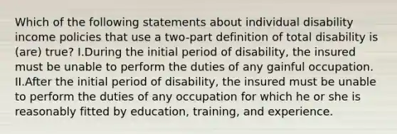 Which of the following statements about individual disability income policies that use a two-part definition of total disability is (are) true? I.During the initial period of disability, the insured must be unable to perform the duties of any gainful occupation. II.After the initial period of disability, the insured must be unable to perform the duties of any occupation for which he or she is reasonably fitted by education, training, and experience.