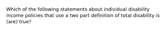 Which of the following statements about individual disability income policies that use a two part definition of total disability is (are) true?