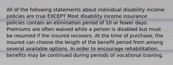 All of the following statements about individual disability income policies are true EXCEPT Most disability income insurance policies contain an elimination period of 10 or fewer days. Premiums are often waived while a person is disabled but must be resumed if the insured recovers. At the time of purchase, the insured can choose the length of the benefit period from among several available options. In order to encourage rehabilitation, benefits may be continued during periods of vocational training.