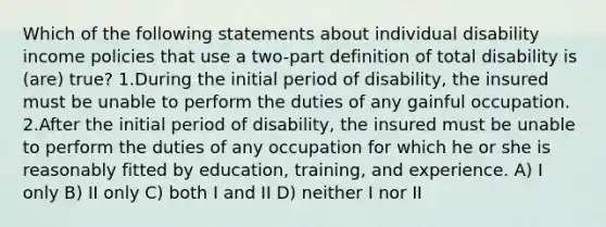 Which of the following statements about individual disability income policies that use a two-part definition of total disability is (are) true? 1.During the initial period of disability, the insured must be unable to perform the duties of any gainful occupation. 2.After the initial period of disability, the insured must be unable to perform the duties of any occupation for which he or she is reasonably fitted by education, training, and experience. A) I only B) II only C) both I and II D) neither I nor II