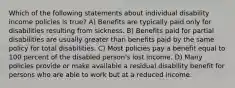 Which of the following statements about individual disability income policies is true? A) Benefits are typically paid only for disabilities resulting from sickness. B) Benefits paid for partial disabilities are usually greater than benefits paid by the same policy for total disabilities. C) Most policies pay a benefit equal to 100 percent of the disabled person's lost income. D) Many policies provide or make available a residual disability benefit for persons who are able to work but at a reduced income.