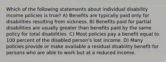 Which of the following statements about individual disability income policies is true? A) Benefits are typically paid only for disabilities resulting from sickness. B) Benefits paid for partial disabilities are usually greater than benefits paid by the same policy for total disabilities. C) Most policies pay a benefit equal to 100 percent of the disabled person's lost income. D) Many policies provide or make available a residual disability benefit for persons who are able to work but at a reduced income.