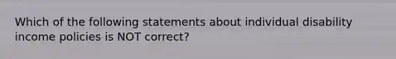 Which of the following statements about individual disability income policies is NOT correct?