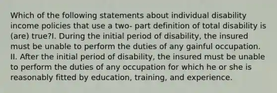 Which of the following statements about individual disability income policies that use a two- part definition of total disability is (are) true?I. During the initial period of disability, the insured must be unable to perform the duties of any gainful occupation. II. After the initial period of disability, the insured must be unable to perform the duties of any occupation for which he or she is reasonably fitted by education, training, and experience.