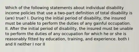 Which of the following statements about individual disability income policies that use a two-part definition of total disability is (are) true? I. During the initial period of disability, the insured must be unable to perform the duties of any gainful occupation. II. After the initial period of disability, the insured must be unable to perform the duties of any occupation for which he or she is reasonably fitted by education, training, and experience. both I and II neither I nor II