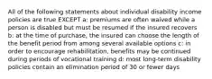 All of the following statements about individual disability income policies are true EXCEPT a: premiums are often waived while a person is disabled but must be resumed if the insured recovers b: at the time of purchase, the insured can choose the length of the benefit period from among several available options c: in order to encourage rehabilitation, benefits may be continued during periods of vocational training d: most long-term disability policies contain an elimination period of 30 or fewer days