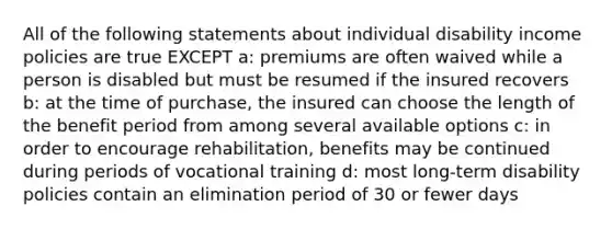 All of the following statements about individual disability income policies are true EXCEPT a: premiums are often waived while a person is disabled but must be resumed if the insured recovers b: at the time of purchase, the insured can choose the length of the benefit period from among several available options c: in order to encourage rehabilitation, benefits may be continued during periods of vocational training d: most long-term disability policies contain an elimination period of 30 or fewer days