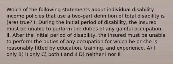 Which of the following statements about individual disability income policies that use a two-part definition of total disability is (are) true? I. During the initial period of disability, the insured must be unable to perform the duties of any gainful occupation. II. After the initial period of disability, the insured must be unable to perform the duties of any occupation for which he or she is reasonably fitted by education, training, and experience. A) I only B) II only C) both I and II D) neither I nor II