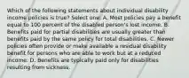 Which of the following statements about individual disability income policies is true? Select one: A. Most policies pay a benefit equal to 100 percent of the disabled person's lost income. B. Benefits paid for partial disabilities are usually greater than benefits paid by the same policy for total disabilities. C. Newer policies often provide or make available a residual disability benefit for persons who are able to work but at a reduced income. D. Benefits are typically paid only for disabilities resulting from sickness.