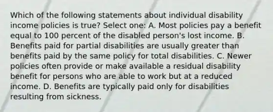 Which of the following statements about individual disability income policies is true? Select one: A. Most policies pay a benefit equal to 100 percent of the disabled person's lost income. B. Benefits paid for partial disabilities are usually greater than benefits paid by the same policy for total disabilities. C. Newer policies often provide or make available a residual disability benefit for persons who are able to work but at a reduced income. D. Benefits are typically paid only for disabilities resulting from sickness.