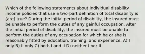 Which of the following statements about individual disability income policies that use a two-part definition of total disability is (are) true? During the initial period of disability, the insured must be unable to perform the duties of any gainful occupation. After the initial period of disability, the insured must be unable to perform the duties of any occupation for which he or she is reasonably fitted by education, training, and experience. A) I only B) II only C) both I and II D) neither I nor II