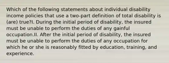 Which of the following statements about individual disability income policies that use a two-part definition of total disability is (are) true?I. During the initial period of disability, the insured must be unable to perform the duties of any gainful occupation.II. After the initial period of disability, the insured must be unable to perform the duties of any occupation for which he or she is reasonably fitted by education, training, and experience.