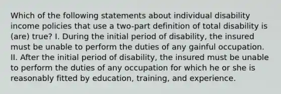 Which of the following statements about individual disability income policies that use a two-part definition of total disability is (are) true? I. During the initial period of disability, the insured must be unable to perform the duties of any gainful occupation. II. After the initial period of disability, the insured must be unable to perform the duties of any occupation for which he or she is reasonably fitted by education, training, and experience.