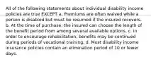 All of the following statements about individual disability income policies are true EXCEPT a. Premiums are often waived while a person is disabled but must be resumed if the insured recovers. b. At the time of purchase, the insured can choose the length of the benefit period from among several available options. c. In order to encourage rehabilitation, benefits may be continued during periods of vocational training. d. Most disability income insurance policies contain an elimination period of 10 or fewer days.