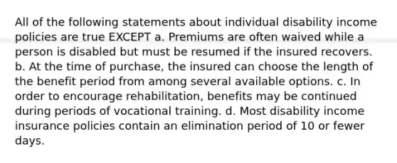 All of the following statements about individual disability income policies are true EXCEPT a. Premiums are often waived while a person is disabled but must be resumed if the insured recovers. b. At the time of purchase, the insured can choose the length of the benefit period from among several available options. c. In order to encourage rehabilitation, benefits may be continued during periods of vocational training. d. Most disability income insurance policies contain an elimination period of 10 or fewer days.