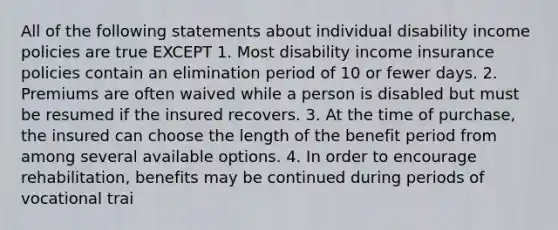 All of the following statements about individual disability income policies are true EXCEPT 1. Most disability income insurance policies contain an elimination period of 10 or fewer days. 2. Premiums are often waived while a person is disabled but must be resumed if the insured recovers. 3. At the time of purchase, the insured can choose the length of the benefit period from among several available options. 4. In order to encourage rehabilitation, benefits may be continued during periods of vocational trai