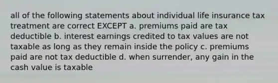 all of the following statements about individual life insurance tax treatment are correct EXCEPT a. premiums paid are tax deductible b. interest earnings credited to tax values are not taxable as long as they remain inside the policy c. premiums paid are not tax deductible d. when surrender, any gain in the cash value is taxable