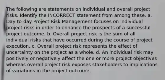 The following are statements on individual and overall project risks. Identify the INCORRECT statement from among these. a. Day-to-day Project Risk Management focuses on individual project risks in order to enhance the prospects of a successful project outcome. b. Overall project risk is the sum of all individual risks that have occurred during the course of project execution. c. Overall project risk represents the effect of uncertainty on the project as a whole. d. An individual risk may positively or negatively affect the one or more project objectives whereas overall project risk exposes stakeholders to implications of variations in the project outcome.