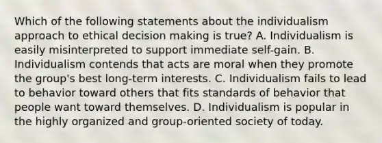 Which of the following statements about the individualism approach to ethical decision making is true? A. Individualism is easily misinterpreted to support immediate self-gain. B. Individualism contends that acts are moral when they promote the group's best long-term interests. C. Individualism fails to lead to behavior toward others that fits standards of behavior that people want toward themselves. D. Individualism is popular in the highly organized and group-oriented society of today.