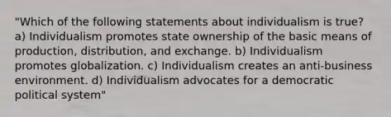 "Which of the following statements about individualism is true? a) Individualism promotes state ownership of the basic means of production, distribution, and exchange. b) Individualism promotes globalization. c) Individualism creates an anti-business environment. d) Individualism advocates for a democratic political system"