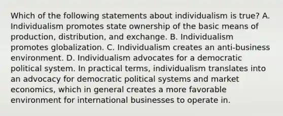 Which of the following statements about individualism is true? A. Individualism promotes state ownership of the basic means of production, distribution, and exchange. B. Individualism promotes globalization. C. Individualism creates an anti-business environment. D. Individualism advocates for a democratic political system. In practical terms, individualism translates into an advocacy for democratic political systems and market economics, which in general creates a more favorable environment for international businesses to operate in.