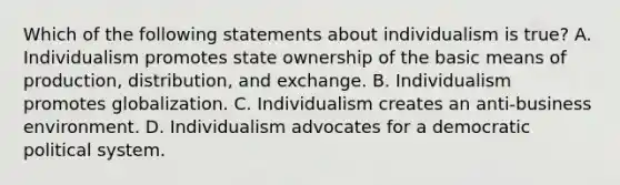 Which of the following statements about individualism is true? A. Individualism promotes state ownership of the basic means of production, distribution, and exchange. B. Individualism promotes globalization. C. Individualism creates an anti-business environment. D. Individualism advocates for a democratic political system.