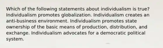 Which of the following statements about individualism is true? Individualism promotes globalization. Individualism creates an anti-business environment. Individualism promotes state ownership of the basic means of production, distribution, and exchange. Individualism advocates for a democratic political system.