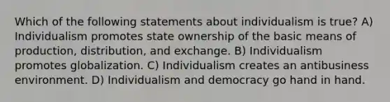 Which of the following statements about individualism is true? A) Individualism promotes state ownership of the basic means of production, distribution, and exchange. B) Individualism promotes globalization. C) Individualism creates an antibusiness environment. D) Individualism and democracy go hand in hand.