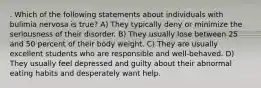 . Which of the following statements about individuals with bulimia nervosa is true? A) They typically deny or minimize the seriousness of their disorder. B) They usually lose between 25 and 50 percent of their body weight. C) They are usually excellent students who are responsible and well-behaved. D) They usually feel depressed and guilty about their abnormal eating habits and desperately want help.