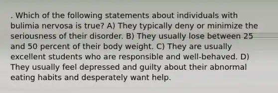 . Which of the following statements about individuals with bulimia nervosa is true? A) They typically deny or minimize the seriousness of their disorder. B) They usually lose between 25 and 50 percent of their body weight. C) They are usually excellent students who are responsible and well-behaved. D) They usually feel depressed and guilty about their abnormal eating habits and desperately want help.