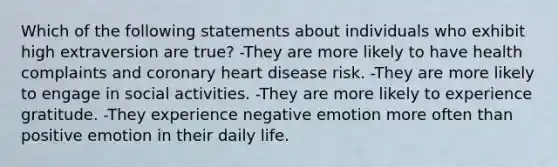 Which of the following statements about individuals who exhibit high extraversion are true? -They are more likely to have health complaints and coronary heart disease risk. -They are more likely to engage in social activities. -They are more likely to experience gratitude. -They experience negative emotion more often than positive emotion in their daily life.