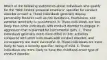 Which of the following statements about individuals who qualify for the "With limited prosocial emotions" specifier for conduct disorder is true? a. These individuals generally display personality features such as risk avoidance, fearfulness, and extreme sensitivity to punishment. b. These individuals are less likely than other individuals with conduct disorder to engage in aggression that is planned for instrumental gain. C. These individuals generally exert more effort in their activities compared with other individuals with conduct disorder, and consequently are more successful. D. These individuals are more likely to have a severity specifier rating of mild. E. These individuals are more likely to have the childhood-onset type of conduct disorder.