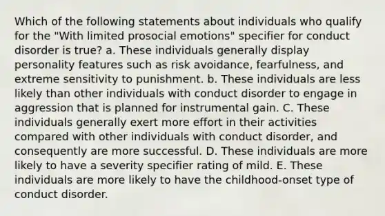 Which of the following statements about individuals who qualify for the "With limited prosocial emotions" specifier for conduct disorder is true? a. These individuals generally display personality features such as risk avoidance, fearfulness, and extreme sensitivity to punishment. b. These individuals are less likely than other individuals with conduct disorder to engage in aggression that is planned for instrumental gain. C. These individuals generally exert more effort in their activities compared with other individuals with conduct disorder, and consequently are more successful. D. These individuals are more likely to have a severity specifier rating of mild. E. These individuals are more likely to have the childhood-onset type of conduct disorder.