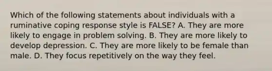 Which of the following statements about individuals with a ruminative coping response style is FALSE? A. They are more likely to engage in problem solving. B. They are more likely to develop depression. C. They are more likely to be female than male. D. They focus repetitively on the way they feel.