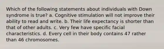 Which of the following statements about individuals with Down syndrome is true? a. Cognitive stimulation will not improve their ability to read and write. b. Their life expectancy is shorter than that of other adults. c. Very few have specific facial characteristics. d. Every cell in their body contains 47 rather than 46 chromosomes.