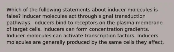 Which of the following statements about inducer molecules is false? Inducer molecules act through <a href='https://www.questionai.com/knowledge/kcFvuxxeXU-signal-transduction' class='anchor-knowledge'>signal transduction</a> pathways. Inducers bind to receptors on the plasma membrane of target cells. Inducers can form concentration gradients. Inducer molecules can activate transcription factors. Inducers molecules are generally produced by the same cells they affect.