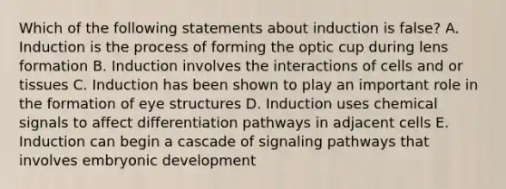 Which of the following statements about induction is false? A. Induction is the process of forming the optic cup during lens formation B. Induction involves the interactions of cells and or tissues C. Induction has been shown to play an important role in the formation of eye structures D. Induction uses chemical signals to affect differentiation pathways in adjacent cells E. Induction can begin a cascade of signaling pathways that involves embryonic development