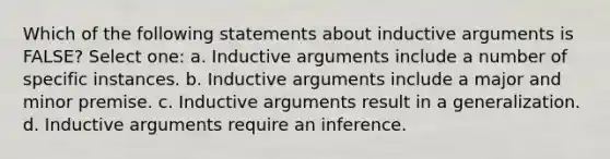 Which of the following statements about inductive arguments is FALSE? Select one: a. Inductive arguments include a number of specific instances. b. Inductive arguments include a major and minor premise. c. Inductive arguments result in a generalization. d. Inductive arguments require an inference.