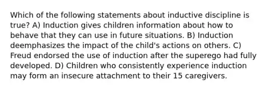 Which of the following statements about inductive discipline is true? A) Induction gives children information about how to behave that they can use in future situations. B) Induction deemphasizes the impact of the child's actions on others. C) Freud endorsed the use of induction after the superego had fully developed. D) Children who consistently experience induction may form an insecure attachment to their 15 caregivers.