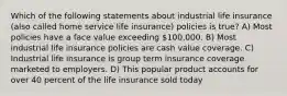 Which of the following statements about industrial life insurance (also called home service life insurance) policies is true? A) Most policies have a face value exceeding 100,000. B) Most industrial life insurance policies are cash value coverage. C) Industrial life insurance is group term insurance coverage marketed to employers. D) This popular product accounts for over 40 percent of the life insurance sold today