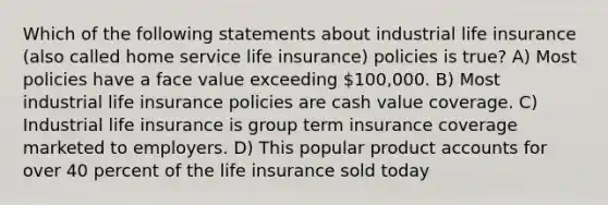 Which of the following statements about industrial life insurance (also called home service life insurance) policies is true? A) Most policies have a face value exceeding 100,000. B) Most industrial life insurance policies are cash value coverage. C) Industrial life insurance is group term insurance coverage marketed to employers. D) This popular product accounts for over 40 percent of the life insurance sold today